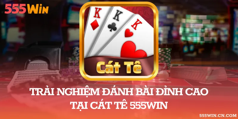Trải Nghiệm Đánh Bài Đỉnh Cao Tại Cát Tê 555WIN